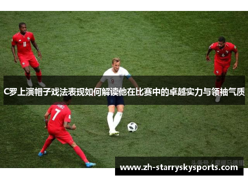 C罗上演帽子戏法表现如何解读他在比赛中的卓越实力与领袖气质